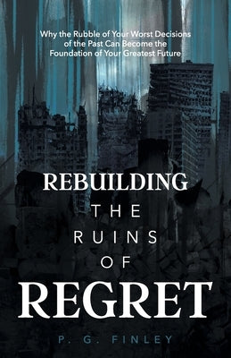 Rebuilding the Ruins of Regret: Why the Rubble of Your Worst Decisions of the Past Can Become the Foundation of Your Greatest Future by Finley, P. G.