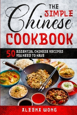The Simple Chinese Cookbook: 50 Essential Chinese Recipes You Need To Have by Wong, Aleena