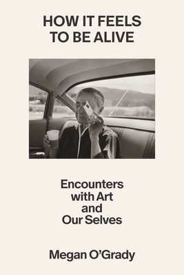How It Feels to Be Alive: Encounters with Art and Our Selves by O'Grady, Megan