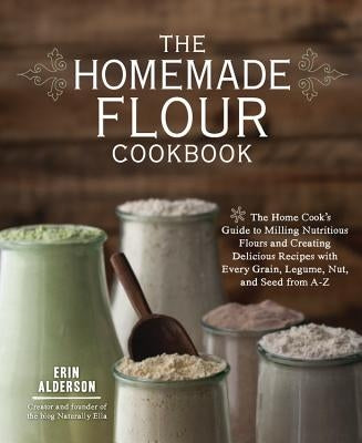 The Homemade Flour Cookbook: The Home Cook's Guide to Milling Nutritious Flours and Creating Delicious Recipes with Every Grain, Legume, Nut, and Seed by Alderson, Erin