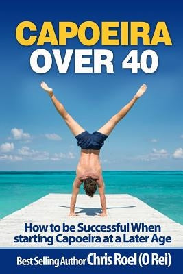 Capoeira Over 40: How to Be Successful When Starting Capoeira at a Later Age by Roel, Chris