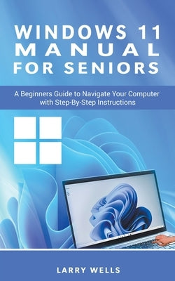 Windows 11 Manual For Seniors: A Beginners Guide to Navigate Your Computer with Step-by-Step Instructions by Wells, Larry
