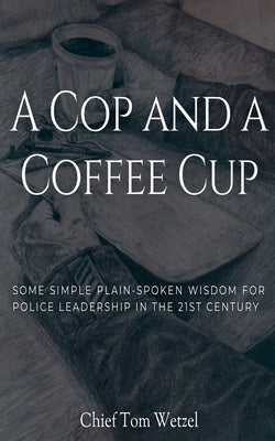 A Cop and a Coffee Cup. Some Simple Plain-Spoken Wisdom for Police Leadership in the 21st Century by Wetzel, Tom