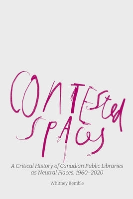 Contested Spaces: A Critical History of Canadian Public Libraries as Neutral Places, 1960-2020 by Kemble, Whitney