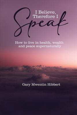 I Believe Therefore I Speak: How to live in health, wealth and peace supernaturally by Mwentin Hibbert, Gary