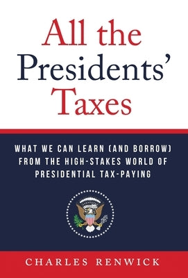 All the Presidents' Taxes: What We Can Learn (and Borrow) from the High-Stakes World of Presidential Tax-Paying by Renwick, Charles