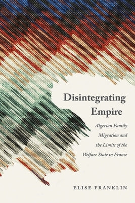 Disintegrating Empire: Algerian Family Migration and the Limits of the Welfare State in France by Franklin, Elise