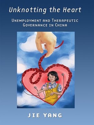 Unknotting the Heart: Unemployment and Therapeutic Governance in China by Yang, Jie
