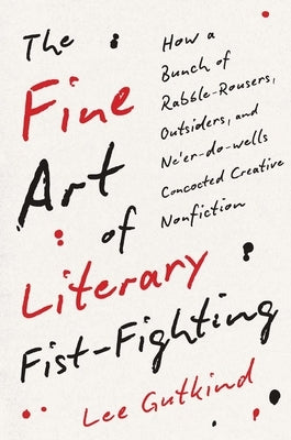 The Fine Art of Literary Fist-Fighting: How a Bunch of Rabble-Rousers, Outsiders, and Ne'er-Do-Wells Concocted Creative Nonfiction by Gutkind, Lee