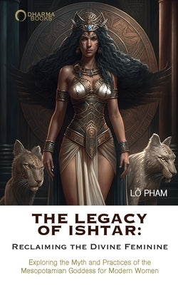 The Legacy of Ishtar: Reclaiming the Divine Feminine: Exploring the Myth and Practices of the Mesopotamian Goddess for Modern Women by Pham, Lo