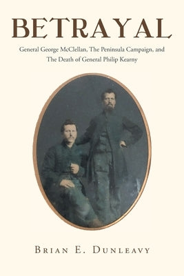 Betrayal: General George McClellan, The Peninsula Campaign and The Death of General Philip Kearny by Dunleavy, Brian E.