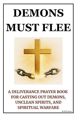Demons Must Flee: A Deliverance Prayer Book for Casting Out Demons, Unclean Spirits, and Spiritual Warfare by Grace, M. P.