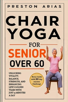 Chair Yoga for Senior Over 60: Unlocking Vitality, Balance, Strength, and Enhancing Life's Golden Years with just 15 minutes a day by Arias, Preston