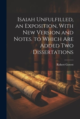 Isaiah Unfulfilled, an Exposition, With New Version and Notes. to Which Are Added Two Dissertations by Govett, Robert