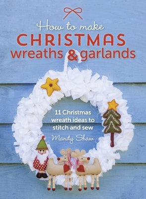 How to Make Christmas Wreaths and Garlands: 11 Christmas Wreath Ideas to Stitch and Sew by Shaw, Mandy