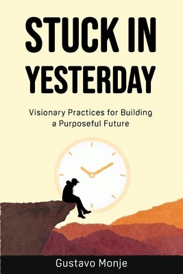 Stuck in Yesterday: Visionary Practices for Building a Purposeful Future by Monje, Gustavo