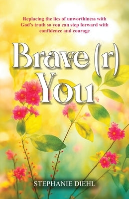 Brave(r) You: Replacing the lies of unworthiness with God's truth so you can step forward with confidence and courage by Diehl, Stephanie
