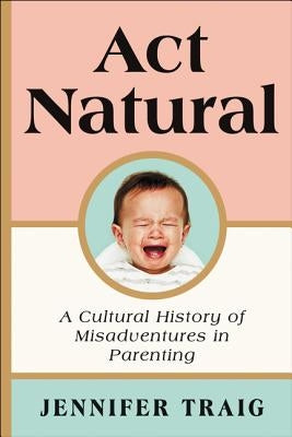 ACT Natural: A Cultural History of Misadventures in Parenting by Traig, Jennifer