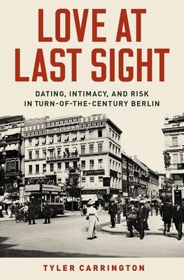 Love at Last Sight: Dating, Intimacy, and Risk in Turn-Of-The-Century Berlin by Carrington, Tyler