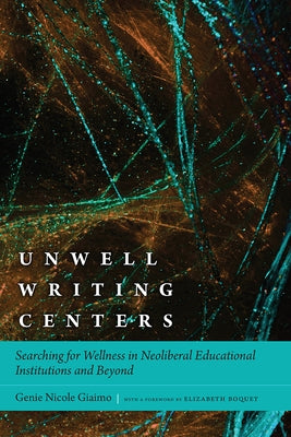 Unwell Writing Centers: Searching for Wellness in Neoliberal Educational Institutions and Beyond by Giaimo, Genie Nicole