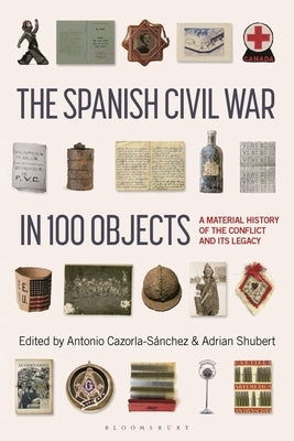 The Spanish Civil War in 100 Objects: A Material History of the Conflict and Its Legacy by Cazorla-Sanchez, Antonio