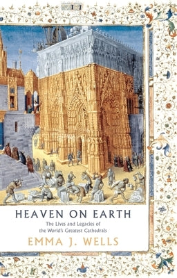 Heaven on Earth: The Lives and Legacies of the World's Greatest Cathedrals by Wells, Emma J.