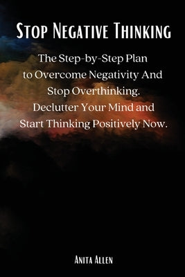 Stop Negative Thinking: The Step-by-Step Plan to Overcome Negativity And Stop Overthinking. Declutter Your Mind and Start Thinking Positively Now. by Anita Allen