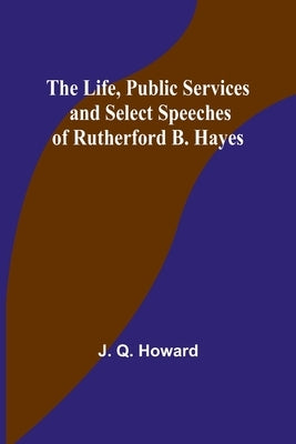 The Life, Public Services and Select Speeches of Rutherford B. Hayes by Q. Howard, J.