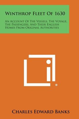 Winthrop Fleet of 1630: An Account of the Vessels, the Voyage, the Passengers, and Their English Homes from Original Authorities by Banks, Charles Edward