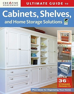 Ultimate Guide to Cabinets, Shelves and Home Storage Solutions: 36 Storage Projects, Plus Ideas for Organizing Your Home by Editors of Creative Homeowner