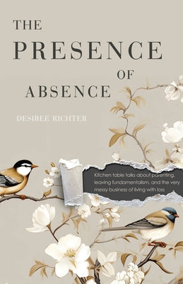 The Presence of Absence: Kitchen Table Talks about Parenting, Leaving Fundamentalism, and the Very Messy Business of Living with Loss by Richter, Desiree