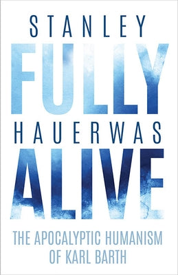 Fully Alive: The Apocalyptic Humanism of Karl Barth by Hauerwas, Stanley