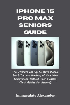 iPhone 15 Pro Max Seniors Guide: The Ultimate and Up-to-Date Manual for Effortless Mastery of Your New Smartphone Without Tech Hassles (Tech Guides fo by Alexander, Immaculate