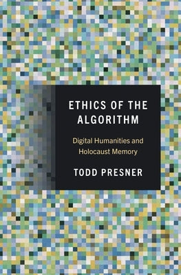 Ethics of the Algorithm: Digital Humanities and Holocaust Memory by Presner, Todd