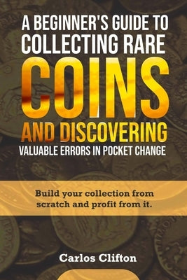 A Beginner's Guide to Collecting Rare Coins and Discovering Valuable Errors in Pocket Change: Build your collection from scratch and profit from it. by Clifton, Carlos