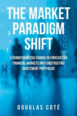 The Market Paradigm Shift: A Transformative Change in Forecasting Financial Markets and Constructing Investment Portfolios by CotÃ©, Douglas