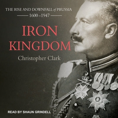 Iron Kingdom Lib/E: The Rise and Downfall of Prussia, 1600-1947 by Clark, Christopher