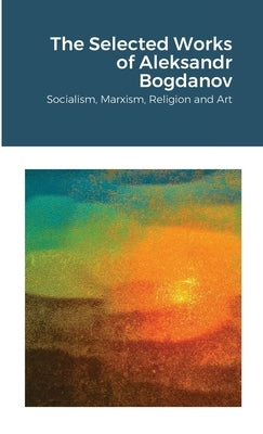 The Selected Works of Aleksandr Bogdanov: Socialism, Marxism, Religion and Art by Bogdanov, Aleksandr