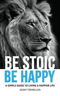 Be Stoic, Be Happy: A Simple Guide to Living a Happier Life by Tremellen, Adam