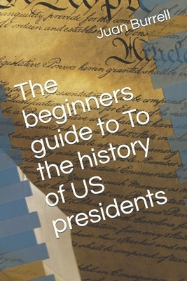 The beginners guide to To the history of US presidents by Burrell, Juan E.