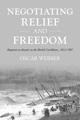 Negotiating Relief and Freedom: Responses to Disaster in the British Caribbean, 1812-1907 by Webber, Oscar