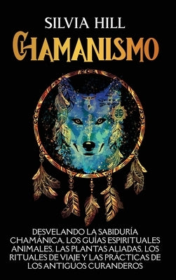 Chamanismo: Desvelando la sabiduría chamánica, los guías espirituales animales, las plantas aliadas, los rituales de viaje y las p by Hill, Silvia