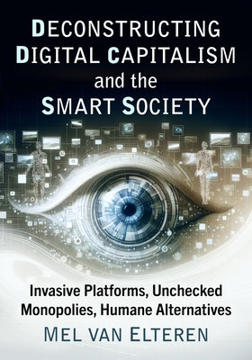 Deconstructing Digital Capitalism and the Smart Society: Invasive Platforms, Unchecked Monopolies, Humane Alternatives by Van Elteren, Mel