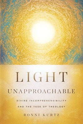 Light Unapproachable: Divine Incomprehensibility and the Task of Theology by Kurtz, Ronni