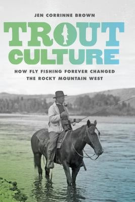 Trout Culture: How Fly Fishing Forever Changed the Rocky Mountain West by Brown, Jen Corrinne