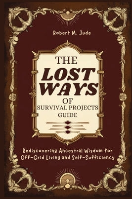 The Lost Ways of Survival Projects Guide: Rediscovering Ancestral Wisdom for Off-Grid Living and Self-Sufficiency by M. Jude, Robert