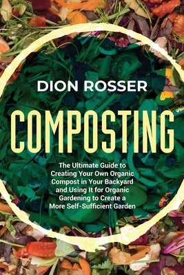 Composting: The Ultimate Guide to Creating Your Own Organic Compost in Your Backyard and Using It for Organic Gardening to Create by Rosser, Dion