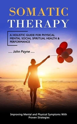 Somatic Therapy: A Holistic Guide for Physical Mental Social Spiritual Health & Performance (Improving Mental and Physical Symptoms Wit by Payne, John