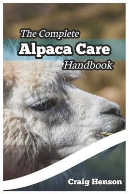 The Complete Alpaca Care Handbook: Comprehensive Guide to Alpaca Breeding, Care, Diet, Health, Shearing, and Sustainable Business Ownership by Henson, Craig