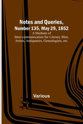 Notes and Queries, Number 135, May 29, 1852; A Medium of Inter-communication for Literary Men, Artists, Antiquaries, Genealogists, etc. by Various